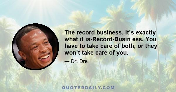 The record business. It’s exactly what it is-Record-Busin ess. You have to take care of both, or they won’t take care of you.