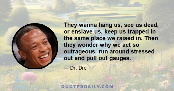 They wanna hang us, see us dead, or enslave us, keep us trapped in the same place we raised in. Then they wonder why we act so outrageous, run around stressed out and pull out gauges.