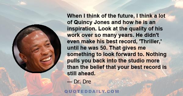 When I think of the future, I think a lot of Quincy Jones and how he is an inspiration. Look at the quality of his work over so many years. He didn't even make his best record, 'Thriller,' until he was 50. That gives me 