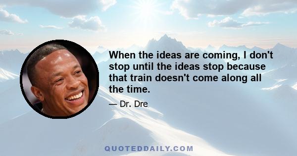 When the ideas are coming, I don't stop until the ideas stop because that train doesn't come along all the time.