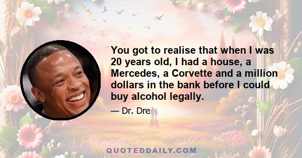 You got to realise that when I was 20 years old, I had a house, a Mercedes, a Corvette and a million dollars in the bank before I could buy alcohol legally.