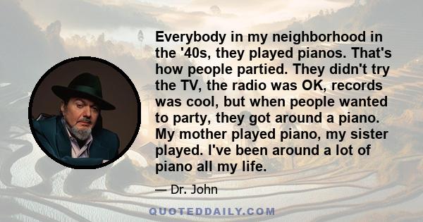 Everybody in my neighborhood in the '40s, they played pianos. That's how people partied. They didn't try the TV, the radio was OK, records was cool, but when people wanted to party, they got around a piano. My mother