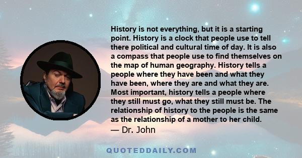 History is not everything, but it is a starting point. History is a clock that people use to tell there political and cultural time of day. It is also a compass that people use to find themselves on the map of human