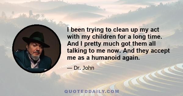 I been trying to clean up my act with my children for a long time. And I pretty much got them all talking to me now. And they accept me as a humanoid again.