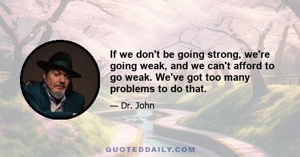 If we don't be going strong, we're going weak, and we can't afford to go weak. We've got too many problems to do that.