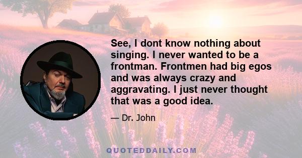 See, I dont know nothing about singing. I never wanted to be a frontman. Frontmen had big egos and was always crazy and aggravating. I just never thought that was a good idea.