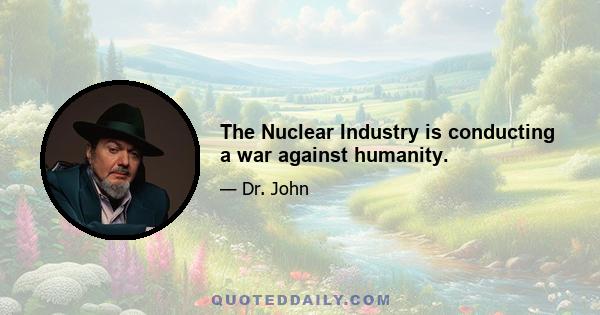 The Nuclear Industry is conducting a war against humanity.