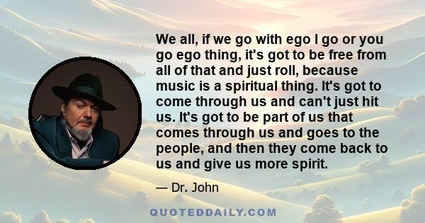 We all, if we go with ego I go or you go ego thing, it's got to be free from all of that and just roll, because music is a spiritual thing. It's got to come through us and can't just hit us. It's got to be part of us