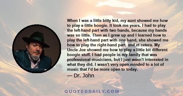 When I was a little bitty kid, my aunt showed me how to play a little boogie. It took me years. I had to play the left-hand part with two hands, because my hands was so little. Then as I grew up and I learned how to