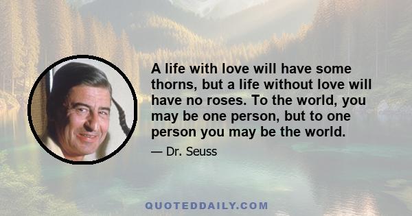 A life with love will have some thorns, but a life without love will have no roses. To the world, you may be one person, but to one person you may be the world.