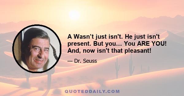 A Wasn’t just isn't. He just isn't present. But you… You ARE YOU! And, now isn't that pleasant!