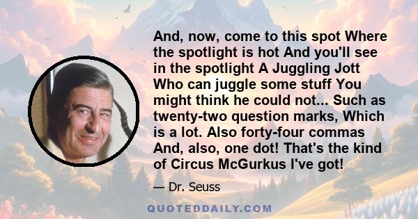 And, now, come to this spot Where the spotlight is hot And you'll see in the spotlight A Juggling Jott Who can juggle some stuff You might think he could not... Such as twenty-two question marks, Which is a lot. Also