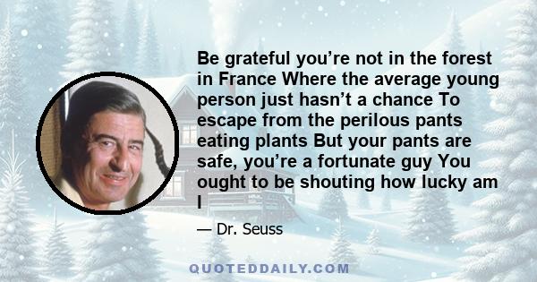 Be grateful you’re not in the forest in France Where the average young person just hasn’t a chance To escape from the perilous pants eating plants But your pants are safe, you’re a fortunate guy You ought to be shouting 