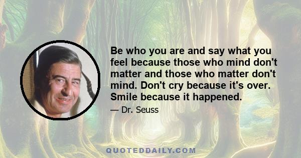 Be who you are and say what you feel because those who mind don't matter and those who matter don't mind. Don't cry because it's over. Smile because it happened.