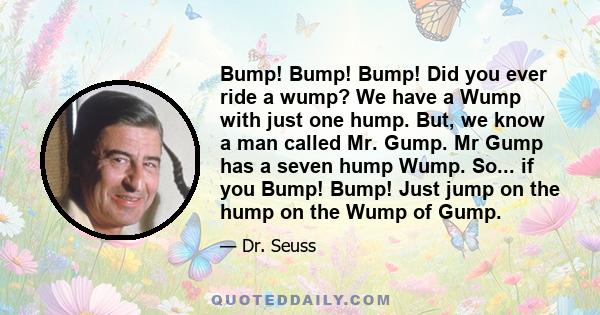 Bump! Bump! Bump! Did you ever ride a wump? We have a Wump with just one hump. But, we know a man called Mr. Gump. Mr Gump has a seven hump Wump. So... if you Bump! Bump! Just jump on the hump on the Wump of Gump.