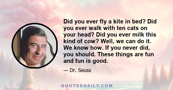 Did you ever fly a kite in bed? Did you ever walk with ten cats on your head? Did you ever milk this kind of cow? Well, we can do it. We know how. If you never did, you should. These things are fun and fun is good.