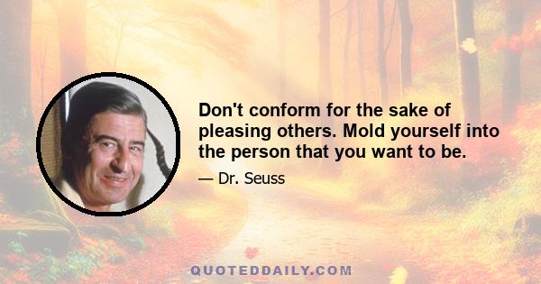 Don't conform for the sake of pleasing others. Mold yourself into the person that you want to be.