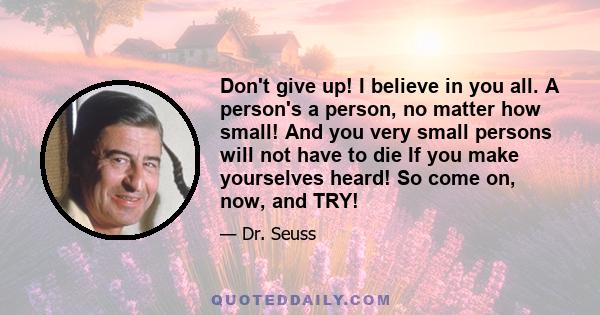 Don't give up! I believe in you all. A person's a person, no matter how small! And you very small persons will not have to die If you make yourselves heard! So come on, now, and TRY!