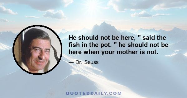 He should not be here,  said the fish in the pot.  he should not be here when your mother is not.