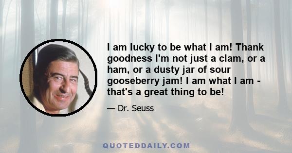 I am lucky to be what I am! Thank goodness I'm not just a clam, or a ham, or a dusty jar of sour gooseberry jam! I am what I am - that's a great thing to be!