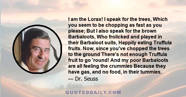 I am the Lorax! I speak for the trees, Which you seem to be chopping as fast as you please; But I also speak for the brown Barbaloots, Who frolicked and played in their Barbaloot suits, Happily eating Truffula fruits.