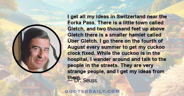 I get all my ideas in Switzerland near the Forka Pass. There is a little town called Gletch, and two thousand feet up above Gletch there is a smaller hamlet called Über Gletch. I go there on the fourth of August every