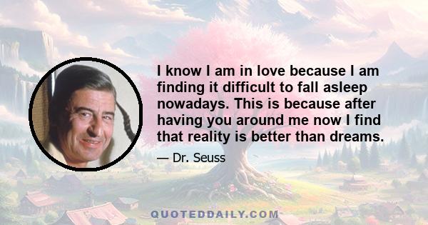 I know I am in love because I am finding it difficult to fall asleep nowadays. This is because after having you around me now I find that reality is better than dreams.