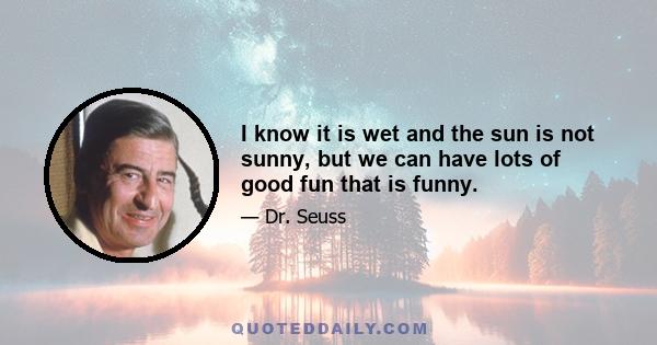 I know it is wet and the sun is not sunny, but we can have lots of good fun that is funny.