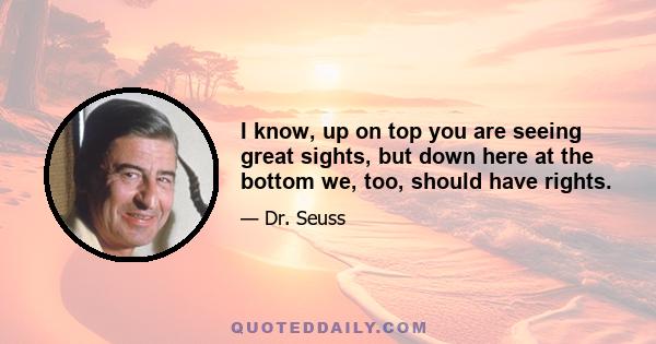 I know, up on top you are seeing great sights, but down here at the bottom we, too, should have rights.