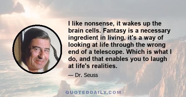 I like nonsense, it wakes up the brain cells. Fantasy is a necessary ingredient in living, it's a way of looking at life through the wrong end of a telescope. Which is what I do, and that enables you to laugh at life's