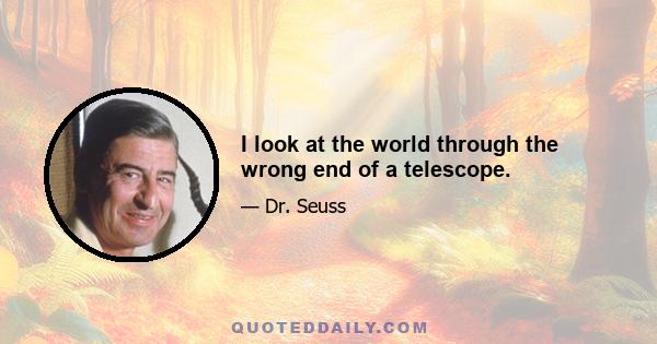 I look at the world through the wrong end of a telescope.