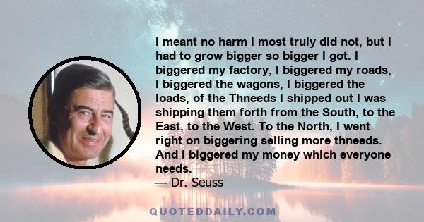 I meant no harm I most truly did not, but I had to grow bigger so bigger I got. I biggered my factory, I biggered my roads, I biggered the wagons, I biggered the loads, of the Thneeds I shipped out I was shipping them