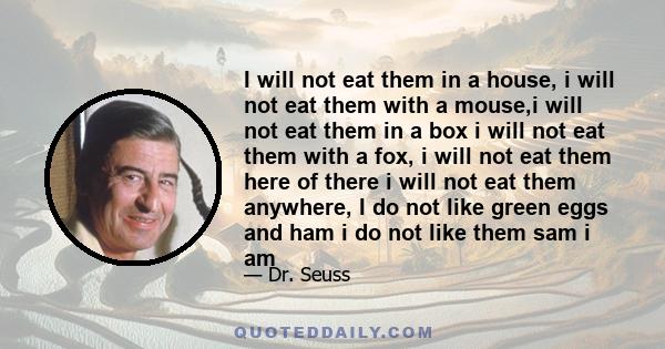 I will not eat them in a house, i will not eat them with a mouse,i will not eat them in a box i will not eat them with a fox, i will not eat them here of there i will not eat them anywhere, I do not like green eggs and