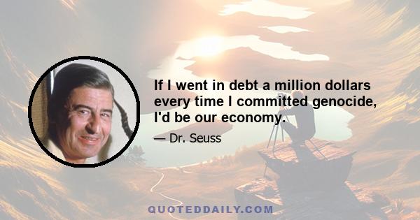 If I went in debt a million dollars every time I committed genocide, I'd be our economy.