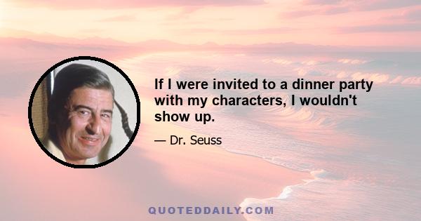 If I were invited to a dinner party with my characters, I wouldn't show up.