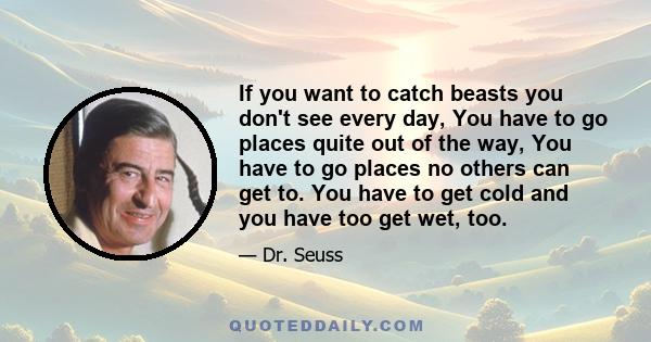 If you want to catch beasts you don't see every day, You have to go places quite out of the way, You have to go places no others can get to. You have to get cold and you have too get wet, too.