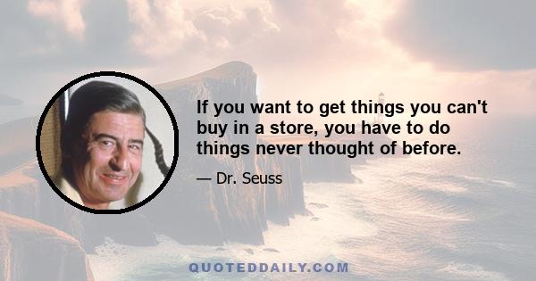 If you want to get things you can't buy in a store, you have to do things never thought of before.