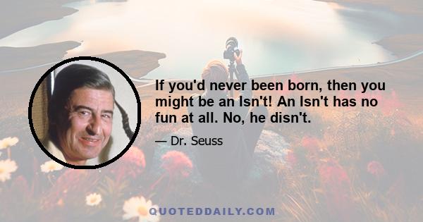 If you'd never been born, then you might be an Isn't! An Isn't has no fun at all. No, he disn't.