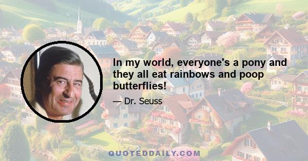 In my world, everyone's a pony and they all eat rainbows and poop butterflies!