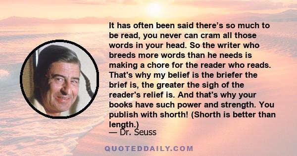 It has often been said there’s so much to be read, you never can cram all those words in your head. So the writer who breeds more words than he needs is making a chore for the reader who reads. That's why my belief is