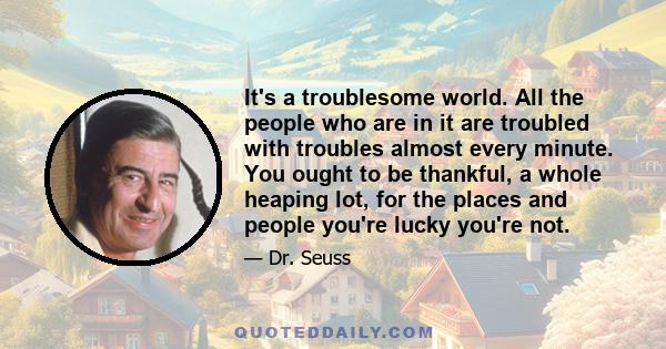 It's a troublesome world. All the people who are in it are troubled with troubles almost every minute. You ought to be thankful, a whole heaping lot, for the places and people you're lucky you're not.