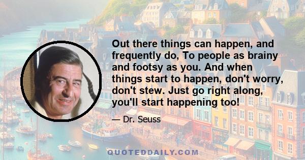 Out there things can happen, and frequently do, To people as brainy and footsy as you. And when things start to happen, don't worry, don't stew. Just go right along, you'll start happening too!