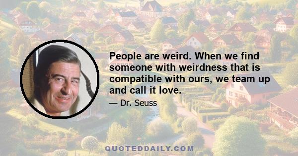 People are weird. When we find someone with weirdness that is compatible with ours, we team up and call it love.