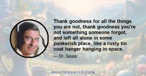 Thank goodness for all the things you are not, thank goodness you're not something someone forgot, and left all alone in some punkerish place, like a rusty tin coat hanger hanging in space.