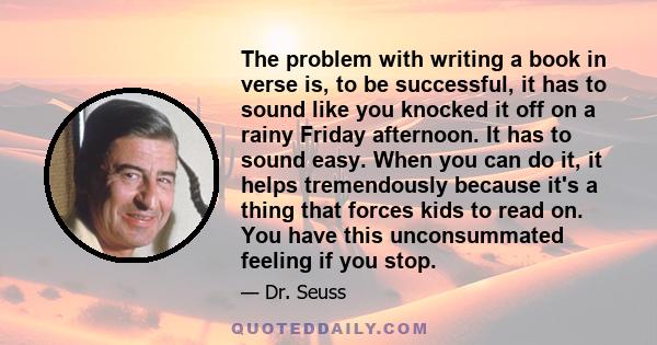 The problem with writing a book in verse is, to be successful, it has to sound like you knocked it off on a rainy Friday afternoon. It has to sound easy. When you can do it, it helps tremendously because it's a thing