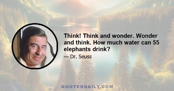 Think! Think and wonder. Wonder and think. How much water can 55 elephants drink?