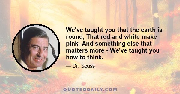 We've taught you that the earth is round, That red and white make pink, And something else that matters more - We've taught you how to think.