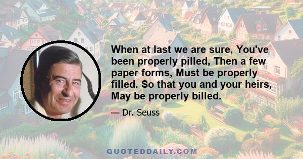 When at last we are sure, You've been properly pilled, Then a few paper forms, Must be properly filled. So that you and your heirs, May be properly billed.