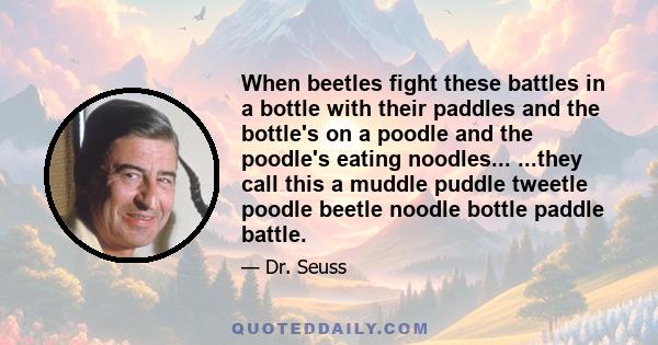 When beetles fight these battles in a bottle with their paddles and the bottle's on a poodle and the poodle's eating noodles... ...they call this a muddle puddle tweetle poodle beetle noodle bottle paddle battle.