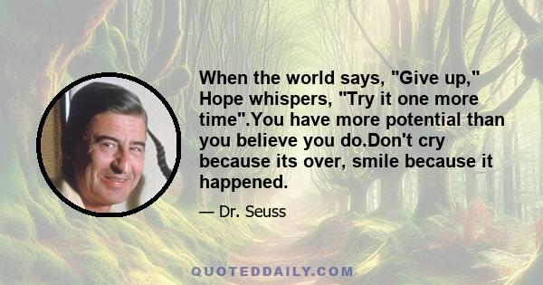 When the world says, Give up, Hope whispers, Try it one more time.You have more potential than you believe you do.Don't cry because its over, smile because it happened.